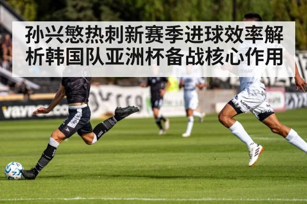 孙兴慜热刺新赛季进球效率解析韩国队亚洲杯备战核心作用
