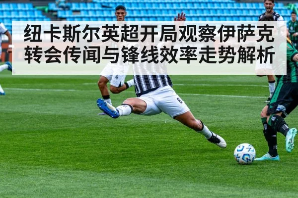 纽卡斯尔英超开局观察伊萨克转会传闻与锋线效率走势解析